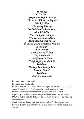 Ti ò tí lájé
                        Ti ò ti bímợ
                Oşù gbogbo ni fí ń şòwò èjè
              Wón ni kó tójú nňkan ipợnmi
                        Ni kó fi rúbợ
                    Wón gbẹbợ fún Èşù
                Béré béré ìdi è bá tún dowó
                       Ni ínú è ń dùn
                  N ní wá ń jó ní wá ń yò
                 Ní ń yìn àwợn Babaláwo
                 Àwợn Babaláwo ń yìn Ifá
             Ó ní béè làwợn Babaláwo tòún wí
                         À şé síhìín
                        À şé sóhùún
                   Lomi koto è é fíí kún
                       Tíí fíí wợnú ilé
                    A dífá fún Odídẹré
                Tí ń foşù gbogbo şòwò èjè
                         Yóó dợmợ
                 Òwò èjè kan òwò èjè kàn
                      Tàwa şe lóşu yìí
                         Yóó dợmợ
                    ợmợ ni ò mòmò dà

La manera de contar aquí.
La manera de contar allá
Es la razón por la cual el nivel del agua en un koto (hueco) no
podrá llegar al nivel de alcanzar los cimientos de la casa
Fueron los awoses que lanzaron Ifá para Odídẹré (Loro)
Aquella que se inyectaba en sangre (rojo color) todos los meses
Odídẹré había tratado de hacer de todo sin ser exitoso en nada de
lo que hiciese
¿Seré capaz de hacer algo que me salga bien? Ella se preguntó
Ellos le dijeron que sacrificara. Y que sus cosas serían según sus
deseos
 