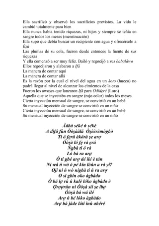 Ella sacrificó y observó los sacrificios previstos. La vida le
cambió totalmente para bien
Ella nunca había tenido riquezas, ni hijos y siempre se teñía en
sangre todos los meses (menstruación)
Ella supo que debía buscar un recipiente con agua y ofrecérselo a
Èşù
Las plumas de su cola, fueron desde entonces la fuente de sus
riquezas
Y ella comenzó a ser muy feliz. Bailó y regocijó a sus babaláwo
Ellos regocijaron y alabaron a Ifá
La manera de contar aquí
La manera de contar allá
Es la razón por la cual el nivel del agua en un koto (hueco) no
podrá llegar al nivel de alcanzar los cimientos de la casa
Fueron los awoses que lanzaron Ifá para Odídẹré (Loro)
Aquella que se inyectaba en sangre (rojo color) todos los meses
Cierta inyección mensual de sangre, se convirtió en un bebé
Su mensual inyección de sangre se convirtió en un niño
Cierta inyección mensual de sangre, se convirtió en un bebé
Su mensual inyección de sangre se convirtió en un niño

                      Ààbà séké ń sékè
             A dífá fún Óòşààlá Òşèèrèmògbò
                   Ti ó fẹrú àkórà şe arợ
                      Óòşà ló fẹ rà ẹrú
                         Ńgbà ti ó rà
                         Ló bá ra arợ
                  Ó ti gbé arợ dé ilé è tán
             Ni wá ń wò ó pé kín lòún a rà yí?
                Ojí ní ń wò nígbà ti ń ra arợ
                    O si gbin oko àgbàdo
              Ó bá lợ rù ú kalè lóko àgbàdo è
                Ợrợợrún ni Óòşà sìí şe ibợ
                       Óòşà bá wá ilé
                   Arợ ń bé lóko àgbàdo
                 Arợ bá jáde láti inú ahéré
 