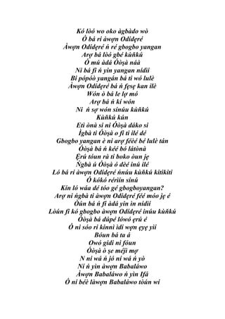 Kó lòó wo oko àgbàdo wò
            Ó bá rí àwợn Odídẹré
     Àwợn Odídẹré ń ré gbogbo yangan
            Arợ bá lòó gbé kùňkú
             Ó mú àdá Óòşà náà
         Ni bá fi ń yin yangan nídìí
        Bi pópóò yangán bá ti wó lulè
      Àwợn Odídẹré bá ń fẹsẹ kan ilè
              Wón ò bá le lợ mó
               Arợ bá ń kí wón
          Ni ń sợ wón sínúu kùňkú
                  Kùňkú kún
          Etì ònà si ni Óòşà dáko si
           Ìgbà ti Óòşà o fi ti ilé dé
  Gbogbo yangan è ni arợ féèé bé lulè tán
           Óòşà bá ń kéé bó látònà
          Ệrú tóun rà tí boko òun jẹ
          Ńgbà ú Óòşà ó dèé inú ilé
 Ló bá rí àwợn Odídẹré ńnúu kùňkú kitikiti
              Ó kókó rérìín sínú
    Kín ló wáa dé tóo gé gbogboyangan?
  Arợ ni ńgbà ti àwợn Odídẹré féé móo jẹ é
         Òún bá ń fí àdá yin ìn nídìí
Lòún fi kó gbogbo àwợn Odídẹré inúu kùňkú
           Óòşà bá dúpé lówó ẹrú é
      Ó ni sóo ri kinnì ìdí wợn ẹyẹ yìí
                 Bóun bá ta á
               Owó gidi ni fóun
              Óòşà ò şe méjì mợ
           N ní wá ń jó ní wá ń yò
          Ní ń yìn àwợn Babaláwo
          Àwợn Babaláwo ń yìn Ifá
     Ó ní béè làwợn Babaláwo tòún wí
 