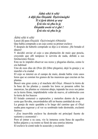 Ààbà séké ń sékè
             A dífá fún Óòşààlá Òşèèrèmògbò
                   Ti ó fẹrú àkórà şe arợ
                     Ệrú tóo rà ợba lo jẹ
                  Óòşààlá owóò ré ò gbé !
                     Ệrú tóo rà ợba lo jẹ

Ààbà séké ń sékè
Lanzó Ifá para Óòşààlá Òşèèrèmògbò (Obátàlà)
Que había comprado a un cojo como su primer esclavo
Y después de haberlo comprado se dijo a si mismo: ¡He botado el
dinero!
Y decidió enviar al cojo a una plantación de maíz que poseía,
creyendo que allí tampoco le serviría de nada, debido a sus
limitaciones físicas
Esto no le impidió observar sus rezos y plegarias diarias, como le
era habitual
Uno de esos días de Ợrùn Ifá (libre plegaria), dejó la granja y se
marchó a la ciudad
El cojo se internó en el campo de maíz, donde había visto unos
loros que se comían los granos de las mazorcas que crecían en las
plantas
Buscó una gran cesta y el machete del Óòşà. Ahuecó la tierra de
la base de las plantas y cuando los loros se posaron sobre las
mazorcas, las plantas se vinieron abajo, topando las aves sus patas
en la tierra firme, impidiéndole volar de nuevo, al cubrírseles con
la tierra de los huecos
El lisiado comenzó a capturarlos y meterlos dentro de la gran
cesta que llevaba, encerrándoles allí en buena cantidad de aves
La granja de maíz quedaba a lo largo del camino que el Óòşà
usaba para regresar y al ver su sembrado todo destruido, exclamó
furioso:
- ¡Ese inservible esclavo ha destruido mi principal fuente de
sustento y economía! -
Pero al entrar a su casa, vio la inmensa cesta llena de aquellos
bellos pájaros y su rostro se llenó de una sonrisa interna
El esclavo le contó todo lo acaecido y exclamó:
 