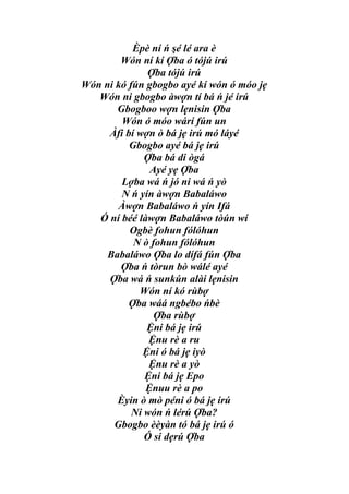 Èpè ní ń şé lé ara è
        Wón ní kí Ợba ó tójú irú
              Ợba tójú irú
Wón ni kó fún gbogbo ayé kí wón ó móo jẹ
   Wón ni gbogbo àwợn tí bá ń jé irú
       Gbogboo wợn lẹnisin Ợba
        Wón ó móo wárí fún un
     Àfi bí wợn ò bá jẹ irú mó láyé
          Gbogbo ayé bá jẹ irú
              Ợba bá di ògá
               Ayé yẹ Ợba
        Lợba wá ń jó ni wá ń yò
        N ń yín àwợn Babaláwo
       Àwợn Babaláwo ń yín Ifá
   Ó ní béé làwợn Babaláwo tòún wí
          Ogbè fohun fólóhun
           N ò fohun fólóhun
     Babaláwo Ợba lo dífá fún Ợba
        Ợba ń tòrun bò wálé ayé
     Ợba wá ń sunkún alài lẹnisin
            Wón ní kó rùbợ
          Ợba wáá ngbébo ńbè
                Ợba rùbợ
              Ệni bá jẹ irú
               Ệnu rè a ru
             Ệni ó bá jẹ iyò
               Ệnu rè a yò
              Ệni bá jẹ Epo
              Ệnuu rè a po
       Èyin ò mò péni ó bá jẹ irú
           Ni wón ń lérú Ợba?
      Gbogbo èèyàn tó bá jẹ irú ó
              Ó si dẹrú Ợba
 