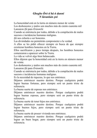 Gbogbo Òrò tí bá ń dunni
                     N làrankàn ẹni

La honestidad está en la tierra en número menor de veinte
Los deshonestos y malos son muchos más de ciento cuarenta mil
Lanzaron Ifá para Òrúnmìlà
Cuando se entristecía por todos, debido a la compilación de malos
sucesos e incidencias humanas malignas.
Ifá nos exhorta a ser honestos.
Las divinidades no permitirán comprometer a la verdad.
A ellos se les pidió ofrecer siempre en busca de que siempre
existieran hombres honestos en la Tierra.
Ellos sacrificaron y poco tiempo después, los hombres honestos
comenzaron a aparecer sobre la Tierra.
La vida se volvió algo bien balanceado.
Ellos dijeron que la honestidad está en la tierra en número menor
de veinte.
Los deshonestos y malos son muchos más de ciento cuarenta mil.
Lanzaron Ifá para Òrúnmìlà.
Cuando se entristecía por todos, debido a la compilación de malos
sucesos e incidencias humanas malignas.
Es la necesidad de riquezas, lo que nos entristece.
Déjanos entristecer nuestro destino. Porque cualquiera podrá
lograr buenas fortunas, pero siempre será un punto triste de
referencia.
La buena suerte de esposas nos entristece.
Déjanos entristecer nuestro destino. Porque cualquiera podrá
lograr buenas esposas, pero siempre será un punto triste de
referencia.
La buena suerte de tener hijos nos entristece.
Déjanos entristecer nuestro destino. Porque cualquiera podrá
lograr buenos hijos, pero siempre será un punto triste de
referencia.
La buena suerte de poseer vivienda nos entristece.
Déjanos entristecer nuestro destino. Porque cualquiera podrá
lograr un buen hogar, pero siempre será un punto triste de
referencia.
 