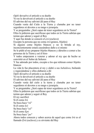 Ogbè devuelve el artículo a su dueño
Yo no le devolveré el artículo a su dueño
El adivino del rey adivinó Ifá para el Rey
Cuando venía del Cielo a la Tierra y clamaba por no tener
seguidores ni devotos a su rango o jerarquía.
Y se preguntaba: ¿Seré capaz de tener seguidores en la Tierra?
Ellos le pidieron que sacrificase que todos en la Tierra sabrían que
tenían que adorar y seguir al Rey
Y aquí fue donde se conoció el ẹrú (esclavo)
Excepto la persona que no coma irú (granos, frijoles)
Si alguien come frijoles blancos y no le brinda al rey,
inconcientemente estará causándose daño a si mismo
Se le pidió al rey preparar frijoles blancos y dárselos a comer a las
personas de la Tierra y así él hizo
Y todos empezaron a venerar y adorar al rey que de hecho se
convirtió en el Señor de Señores
Y fue adorado por todos, excepto a los que rehúsan comer frijoles
blancos
La vida le fue placentera al rey y alabó a sus babaláwo, bailando
y regocijándose y ellos alabaron a Ifá
Ogbè devuelve el artículo a su dueño
Yo no le devolveré el artículo a su dueño
El adivino del rey adivinó Ifá para el Rey
Cuando venía del cielo a la tierra y clamaba por no tener
seguidores ni devotos a su rango o jerarquía.
Y se preguntaba: ¿Seré capaz de tener seguidores en la Tierra?
Ellos le pidieron que sacrificase que todos en la Tierra sabrían que
tenían que adorar y seguir al Rey
El rey sacrificó
Si él come Irú
Su boca hace “rú”
Si él come Iyò
Su boca hace “yò”
Si él come Epo
Su boca hace “po”
Ahora todos conocen y saben acerca de aquel que come Irú es el
llamado Ệrú (esclavo) y es sirviente del Rey
 