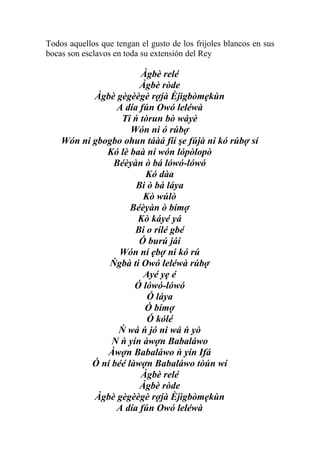 Todos aquellos que tengan el gusto de los frijoles blancos en sus
bocas son esclavos en toda su extensión del Rey

                       Àgbè relé
                       Àgbè ròde
           Àgbè gègèègè rợjà Èjìgbòmẹkùn
                 A día fún Owó leléwà
                  Ti ń tòrun bò wáyè
                     Wón ni ó rúbợ
    Wón ni gbogbo ohun táàá fíí şe fújà ni kó rúbợ sí
              Kó lè baà ní wón lópòlopò
                Béèyàn ò bá lówó-lówó
                         Kó dàa
                      Bi ò bá láya
                        Kò wúlò
                     Béèyàn ò bímợ
                      Kò káyé yá
                      Bi o rílé gbé
                       Ó burú jái
                  Wón ní ẹbợ ni kó rú
               Ńgbà ti Owó leléwà rúbợ
                        Ayé yẹ é
                      Ó lówó-lówó
                         Ó láya
                        Ó bímợ
                         Ó kólé
                 Ń wá ń jó ni wá ń yò
                N ń yín àwợn Babaláwo
               Àwợn Babaláwo ń yín Ifá
           Ó ní béé làwợn Babaláwo tòún wí
                       Àgbè relé
                       Àgbè ròde
           Àgbè gègèègè rợjà Èjìgbòmẹkùn
                 A día fún Owó leléwà
 