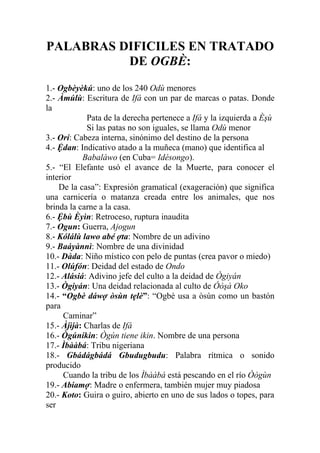 PALABRAS DIFICILES EN TRATADO
          DE OGBÈ:
1.- Ogbèyèkú: uno de los 240 Odù menores
2.- Àmúlù: Escritura de Ifá con un par de marcas o patas. Donde
la
            Pata de la derecha pertenece a Ifá y la izquierda a Èşù
            Si las patas no son iguales, se llama Odù menor
3.- Orí: Cabeza interna, sinónimo del destino de la persona
4.- Ệdan: Indicativo atado a la muñeca (mano) que identifica al
           Babaláwo (en Cuba= Idésongo).
5.- “El Elefante usó el avance de la Muerte, para conocer el
interior
    De la casa”: Expresión gramatical (exageración) que significa
una carnicería o matanza creada entre los animales, que nos
brinda la carne a la casa.
6.- Ệbù Èyìn: Retroceso, ruptura inaudita
7.- Ogun: Guerra, Ajogun
8.- Kólálù lawo abé ợta: Nombre de un adivino
9.- Baáyànnì: Nombre de una divinidad
10.- Dàda: Niño místico con pelo de puntas (crea pavor o miedo)
11.- Olúfón: Deidad del estado de Ondo
12.- Alásiá: Adivino jefe del culto a la deidad de Ògiyán
13.- Ògiyán: Una deidad relacionada al culto de Óòşà Oko
14.- “Ogbè dáwợ òsùn tẹlè”: “Ogbè usa a òsùn como un bastón
para
      Caminar”
15.- Àjìjà: Charlas de Ifá
16.- Ògúníkin: Ògún tiene ikin. Nombre de una persona
17.- Ìbààbá: Tribu nigeriana
18.- Gbádágbádá Gbudugbudu: Palabra rítmica o sonido
producido
      Cuando la tribu de los Ìbààbá está pescando en el río Òògùn
19.- Abiamợ: Madre o enfermera, también mujer muy piadosa
20.- Koto: Guira o guiro, abierto en uno de sus lados o topes, para
ser
 