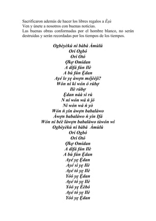 Sacrificaron además de hacer los libres regalos a Èşù
Ven y únete a nosotros con buenas noticias.
Las buenas obras conformadas por el hombre blanco, no serán
destruidas y serán recordadas por los tiempos de los tiempos.

               Ogbèyèkú ni bàbá Àmùlú
                       Orí Ogbó
                        Orí Otó
                      Ợkợ Omidan
                     A dífá fún Ilè
                    A bú fún Ệdan
               Ayé le yẹ àwợn méjèèjì?
                 Wón ní kí wón ó rúbợ
                        Ilè rúbợ
                    Ệdan náà si rú
                   N ní wón wá ń jó
                    Ní wón wá ń yò
              Wón ń yin àwợn babaláwo
               Àwợn babaláwo ń yin Ifá
          Wón ni béè làwợn babaláwo tàwón wi
              Ogbèyèkú ni bàbá Àmùlú
                       Orí Ogbó
                        Orí Otó
                      Ợkợ Omidan
                     A dífá fún Ilè
                    A bú fún Ệdan
                      Ayé yẹ Ệdan
                      Ayé si yẹ Ilè
                      Ayé tó yẹ Ilè
                      Yóó yẹ Ệdan
                      Ayé tó yẹ Ilè
                      Yóó yẹ Èèbó
                      Ayé tó yẹ Ilè
                      Yóó yẹ Ệdan
 