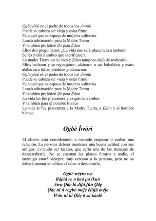 Ogbèyèkú es el padre de todos los Àmùlú
Puede su cabeza ser vieja y estar firme
Es aquel que es esposo de mujeres solitarias
Lanzó adivinación para la Madre Tierra
Y también profetizó Ifá para Ệdan
Ellos dos preguntaron: ¿La vida nos será placentera a ambos?
Se les pidió a ambos que sacrificasen.
La madre Tierra así lo hizo y Ệdan tampoco dejó de realizarlo
Ellos bailaron y se regocijaron, alabaron a sus babaláwo y estos
alabaron a Ifá en prédicas y adoración.
Ogbèyèkú es el padre de todos los Àmùlú
Puede su cabeza ser vieja y estar firme
Es aquel que es esposo de mujeres solitarias
Lanzó adivinación para la Madre Tierra
Y también profetizó Ifá para Ệdan
La vida les fue placentera y exquisita a ambos
Y también para el hombre blanco
La vida le fue placentera a la Madre Tierra, a Ệdan y al hombre
blanco


                       Ogbè Ìwòrì
El cliente está considerando a menudo empezar o acabar una
relación. La persona deberá mantener una buena actitud con sus
amigos, evitando ser tacaño, que sería una de las maneras de
desacreditarle. No se cuentan los planes futuros a nadie, el
enemigo estará siempre muy cercano a la persona, pero no se
deberá montar en cólera al saber o descubrirlo.

                      Ogbè wèyin wò
                 Bájáà re o baà pa ikun
                Awo Ợdẹ ló dífá fún Ợdẹ
              Ợdẹ ni ń regbó méje èlùjù méje
                Wón ní ki Ợdẹ ó sá káalè
 