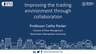 Improving the trading
environment through
collaboration
Professor Cathy Parker
Institute of Place Management
Manchester Metropolitan University
 