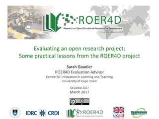 Sarah Goodier
ROER4D Evaluation Advisor
Centre for Innovation in Learning and Teaching
University of Cape Town
OEGlobal 2017
March 2017
Evaluating an open research project:
Some practical lessons from the ROER4D project
3/14/20171
 