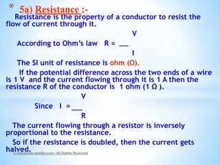 Resistance is the property of a conductor to resist the
flow of current through it.
V
According to Ohm’s law R =
I
The SI unit of resistance is ohm (Ω).
If the potential difference across the two ends of a wire
is 1 V and the current flowing through it is 1 A then the
resistance R of the conductor is 1 ohm (1 Ω ).
V
Since I =
R
The current flowing through a resistor is inversely
proportional to the resistance.
So if the resistance is doubled, then the current gets
halved.© Galaxysite.weebly.com - All Rights Reserved
* 5a) Resistance :-
 