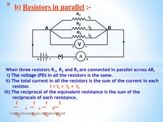 When three resistors R1, R2 and R3 are connected in parallel across AB,
i) The voltage (PD) in all the resistors is the same.
ii) The total current in all the resistors is the sum of the current in each
resistor. I = I1 + I2 + I3
iii) The reciprocal of the equivalent resistance is the sum of the
reciprocals of each resistance.
1 1 1 1
= + +
Rp R1 R2 R3
© Galaxysite.weebly.com - All Rights Reserved
* b) Resistors in parallel :-
R1
R3
R2
( ) A
I1
I2
I3
+-+ -
A B
V
+ -
 