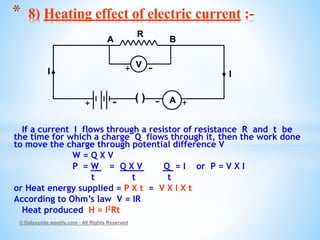 If a current I flows through a resistor of resistance R and t be
the time for which a charge Q flows through it, then the work done
to move the charge through potential difference V
W = Q X V
P = W = Q X V Q = I or P = V X I
t t t
or Heat energy supplied = P X t = V X I X t
According to Ohm’s law V = IR
Heat produced H = I2Rt
© Galaxysite.weebly.com - All Rights Reserved
* 8) Heating effect of electric current :-
( ) A
V
R
A B
I I
+ -
+ -
+-
 