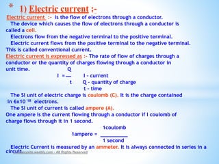 Electric current :- is the flow of electrons through a conductor.
The device which causes the flow of electrons through a conductor is
called a cell.
Electrons flow from the negative terminal to the positive terminal.
Electric current flows from the positive terminal to the negative terminal.
This is called conventional current.
Electric current is expressed as :- The rate of flow of charges through a
conductor or the quantity of charges flowing through a conductor in
unit time. Q
I = I – current
t Q – quantity of charge
t – time
The SI unit of electric charge is coulomb (C). It is the charge contained
in 6x10 18 electrons.
The SI unit of current is called ampere (A).
One ampere is the current flowing through a conductor if I coulomb of
charge flows through it in 1 second.
1coulomb
1ampere =
1 second
Electric Current is measured by an ammeter. It is always connected in series in a
circuit.© Galaxysite.weebly.com - All Rights Reserved
* 1) Electric current :-
 
