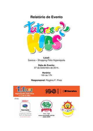 Relatório de Evento 
Tutores Kids 
Local: 
Saraiva – Shopping Pátio Higienópolis 
Data do Evento: 
07 de Setembro de 2014. 
Horário: 
16h às 17h 
Responsável: Rogério F. Pires 
 