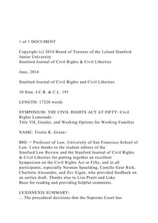 1 of 1 DOCUMENT
Copyright (c) 2014 Board of Trustees of the Leland Stanford
Junior University
Stanford Journal of Civil Rights & Civil Liberties
June, 2014
Stanford Journal of Civil Rights and Civil Liberties
10 Stan. J.C.R. & C.L. 191
LENGTH: 17228 words
SYMPOSIUM: THE CIVIL RIGHTS ACT AT FIFTY: Civil
Rights Lemonade:
Title VII, Gender, and Working Options for Working Families
NAME: Tristin K. Green+
BIO: + Professor of Law, University of San Francisco School of
Law. I owe thanks to the student editors of the
Stanford Law Review and the Stanford Journal of Civil Rights
& Civil Liberties for putting together an excellent
Symposium on the Civil Rights Act at Fifty, and to all
participants, especially Norman Spaulding, Camille Gear Rich,
Charlotte Alexander, and Zev Eigen, who provided feedback on
an earlier draft. Thanks also to Lisa Pruitt and Luke
Boso for reading and providing helpful comments.
LEXISNEXIS SUMMARY:
... The procedural decisions that the Supreme Court has
 
