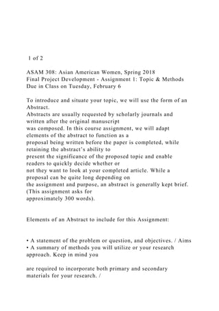 1 of 2
ASAM 308: Asian American Women, Spring 2018
Final Project Development - Assignment 1: Topic & Methods
Due in Class on Tuesday, February 6
To introduce and situate your topic, we will use the form of an
Abstract.
Abstracts are usually requested by scholarly journals and
written after the original manuscript
was composed. In this course assignment, we will adapt
elements of the abstract to function as a
proposal being written before the paper is completed, while
retaining the abstract’s ability to
present the significance of the proposed topic and enable
readers to quickly decide whether or
not they want to look at your completed article. While a
proposal can be quite long depending on
the assignment and purpose, an abstract is generally kept brief.
(This assignment asks for
approximately 300 words).
Elements of an Abstract to include for this Assignment:
• A statement of the problem or question, and objectives. / Aims
• A summary of methods you will utilize or your research
approach. Keep in mind you
are required to incorporate both primary and secondary
materials for your research. /
 