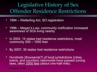 Levenson, 2008 1
Legislative History of Sex
Offender Residence Restrictions
 1994 – Wetterling Act, SO registration
 1996 – Megan’s Law, community notification increased
awareness of SOs living nearby
 In 2004, 14 states had residence restrictions, most
commonly 500 – 1000 feet.
 By 2007, 30 states had residence restrictions
 Hundreds (thousands?) of local jurisdictions (cities,
towns, and counties) nationwide have passed zoning
laws, often 2500 feet (about one-half mile).
 