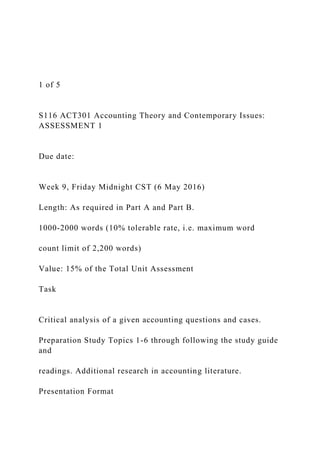 1 of 5
S116 ACT301 Accounting Theory and Contemporary Issues:
ASSESSMENT 1
Due date:
Week 9, Friday Midnight CST (6 May 2016)
Length: As required in Part A and Part B.
1000-2000 words (10% tolerable rate, i.e. maximum word
count limit of 2,200 words)
Value: 15% of the Total Unit Assessment
Task
Critical analysis of a given accounting questions and cases.
Preparation Study Topics 1-6 through following the study guide
and
readings. Additional research in accounting literature.
Presentation Format
 