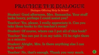Dialogue Offering Help In School
Student: Good afternoon, Mrs. Samantha. Your stuff
looks heavy, perhaps I could assist you?
Teacher: Yes, please. I really appreciate it. Can you
take these books to the teacher’s room?
Student: Of course, where can I put all of this book?
Teacher: You can put it on my table. I’ll be right there
in a minute.
Student: Alright, Mrs. Is there anything else I can
help with?
Teacher: No, that’s enough. Thank you very much.
 