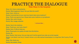 Take Sissy to the hospital
Sissy: Uh, I have a stomachache.
Randy: What happened, Sissy? Are you little bit unwell?
Sissy: Yeah, I think so.
Randy: It sounds bad, do you need any help to take some medicine?
Sissy: That’s very good of you. Please take some medicine in my bedroom.
Randy: Oke, wait a minute.
Randy: Oke, tunggu sebentar.
1 minute later…
Randy: Here’s the medicine.
Sissy: Thank you, can I ask a favor?
Randy: Sure, I’d like to help you.
Sissy: Please give me a glass of water from the kitchen.
Randy: Ok..
Sissy: Randy, I feel worse. Can you help me? It will be good if you take me to the hospital.
Randy: I am afraid I can't do it. I haven't driven a car with manual transmission in a long time. Don’t worry, I’ll call
a taxi.
Sissy: Oke, thank you.
Randy: No problem, Sissy.
 