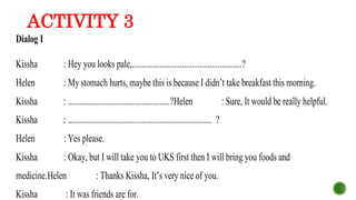 ACTIVITY 3
Dialog I
Kissha : Hey you looks pale,.......................................................?
Helen : My stomach hurts, maybe this is because I didn’t take breakfast this morning.
Kissha : ...................................................?Helen : Sure, It would be really helpful.
Kissha : ........................................................................ ?
Helen : Yes please.
Kissha : Okay, but I will take you to UKS first then I will bring you foods and
medicine.Helen : Thanks Kissha, It’s very nice of you.
Kissha : It was friends are for.
 