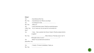 Dialog 2
Ara : Good afternoon Mrs.Tina.
Mrs. Tina : Good afternoon Ara. What are you doing?
Ara : I’m looking for a book. .................................................
Mrs. Tina : What is it?
Ara : I need a book about science. Would you mind showing me
it?Mrs. Tina : No, of course not. Can you look for it on the shelf over
there?
Ara : Umm… I have searched it but I haven’t found it. Would you please look for
it together?
Mrs. Tina :................................................ Both of them are “My body science” and “A
Philosopher looks al science” .....................................................?
Ara : Really? Can you lend me the second one,
please?Mrs. Tina:
............................................................................
Ara : Certainly. I’ll return it immediately. Thank you.
Mrs. Tina : ......................................
 