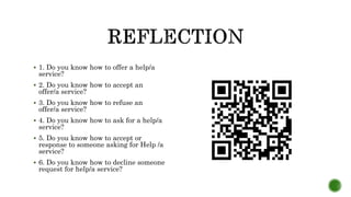  1. Do you know how to offer a help/a
service?
 2. Do you know how to accept an
offer/a service?
 3. Do you know how to refuse an
offer/a service?
 4. Do you know how to ask for a help/a
service?
 5. Do you know how to accept or
response to someone asking for Help /a
service?
 6. Do you know how to decline someone
request for help/a service?
 