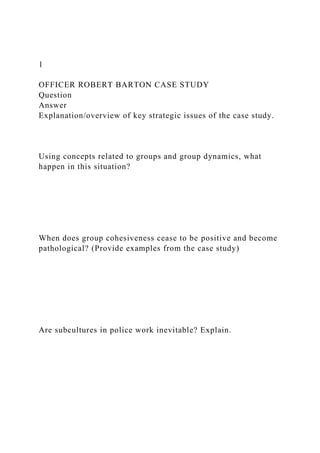 1
OFFICER ROBERT BARTON CASE STUDY
Question
Answer
Explanation/overview of key strategic issues of the case study.
Using concepts related to groups and group dynamics, what
happen in this situation?
When does group cohesiveness cease to be positive and become
pathological? (Provide examples from the case study)
Are subcultures in police work inevitable? Explain.
 