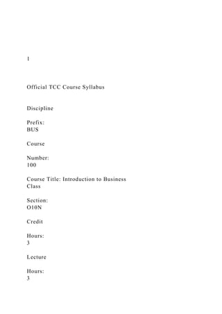 1
Official TCC Course Syllabus
Discipline
Prefix:
BUS
Course
Number:
100
Course Title: Introduction to Business
Class
Section:
O10N
Credit
Hours:
3
Lecture
Hours:
3
 