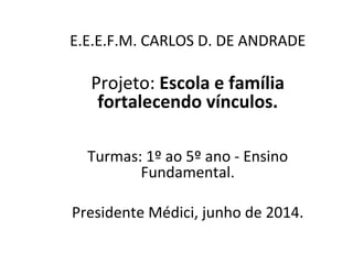 E.E.E.F.M. CARLOS D. DE ANDRADE
Projeto: Escola e família
fortalecendo vínculos.
Turmas: 1º ao 5º ano - Ensino
Fundamental.
Presidente Médici, junho de 2014.
 