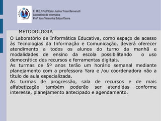 E. M.E.F.Profª Ester Justina Troian Benvenutti
         Laboratório de Informática
         Profª Yara Tetresinha Bolzan Danna



     METODOLOGIA
O Laboratório de Informática Educativa, como espaço de acesso
às Tecnologias da Informação e Comunicação, deverá oferecer
atendimento a todos os alunos do turno da manhã e
modalidades de ensino da escola possibilitando         o uso
democrático dos recursos e ferramentas digitais.
As turmas de 5º anos terão um horário semanal mediante
planejamento com a professora Yara e /ou coordenadora não a
título de aula especializada.
As turmas de progressão, sala de recursos e de mais
alfabetização também poderão ser atendidas conforme
interesse, planejamento antecipado e agendamento.
 