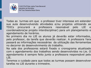 E. M.E.F.Profª Ester Justina Troian Benvenutti
         Laboratório de Informática
         Profª Yara Tetresinha Bolzan Danna




Todas as turmas em que o professor tiver interesse em estender
sua aula desenvolvendo atividades e/ou projetos utilizando as
TDICs procurará a professora resonsável pelo LIE e
coordenadora(se projeto interdisciplinar) para um planejamento e
agendamento de horários.
No primeiro dia no LIE os alunos já deverão estar informados,
pelo professor, da tarefa que deverão realizar. A professora Yara
passará as informações necessárias da utilização das ferramentas
no decorrer do desenvolvimento do trabalho.
Na sala dos professores estará fixado o cronograma atualizado
com o agendamento dos trabalhos sendo desenvolvidos no Lie. O
agendamento é sempre feito junto a professora responsável pelo
LIE.
Teremos o cuidado para que todos as turmas possam desenvolver
tarefas no LIE durante o trimestre.
 