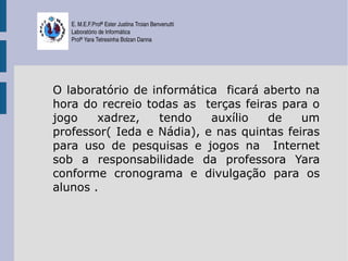 E. M.E.F.Profª Ester Justina Troian Benvenutti
   Laboratório de Informática
   Profª Yara Tetresinha Bolzan Danna




O laboratório de informática ficará aberto na
hora do recreio todas as terças feiras para o
jogo    xadrez,   tendo    auxílio   de    um
professor( Ieda e Nádia), e nas quintas feiras
para uso de pesquisas e jogos na Internet
sob a responsabilidade da professora Yara
conforme cronograma e divulgação para os
alunos .
 