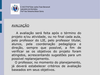 E. M.E.F.Profª Ester Justina Troian Benvenutti
     Laboratório de Informática
     Profª Yara Tetresinha Bolzan Danna




AVALIAÇÃO

   A avaliação será feita após o término do
projeto e/ou atividade, ou no final cada aula,
pelo professor do LIE, pelo professor titular,
alunos, pela coordenação pedagógica e
direção, sempre que possível, a fim de
verificar se os objetivos do projeto foram
atingidos, acrescentando sugestões para um
possível replanejamento.
  O professor, no momento do planejamento,
já deverá estabelecer critérios de avaliação
baseados em seus objetivos.
 