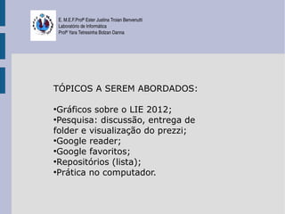 E. M.E.F.Profª Ester Justina Troian Benvenutti
    Laboratório de Informática
    Profª Yara Tetresinha Bolzan Danna




TÓPICOS A SEREM ABORDADOS:

●
  Gráficos sobre o LIE 2012;
●
  Pesquisa: discussão, entrega de
folder e visualização do prezzi;
●
  Google reader;
●
  Google favoritos;
●
  Repositórios (lista);
●
  Prática no computador.
 