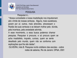 E. M.E.F.Profª Ester Justina Troian Benvenutti
          Laboratório de Informática
          Profª Yara Tetresinha Bolzan Danna

                                PESQUISA 
                 Pesquisar é...
“ Nossa curiosidade e nossa insatisfação nos impulsionam 
até o limite de nossas certezas.  Alguns, mais cautelosos, 
param  por  aí;  outros,  mais  atrevidos,  atravessam  o 
Rubião de suas certezas e se deixam molhar pela  dúvida,
pela incerteza, pela ansiedade advinda. 
A  esse  movimento,  a  essa  busca  podemos  chamar 
pesquisa.  Pesquisar  é  procurar,  e  só  procura  quem  se 
acha  insatisfeito,  inquieto,  curioso,  quem  se  sente 
desafiado  pelo  mundo,  quem  não  se  conforma  com 
explicações que lhe são dadas”.
 OLIVEIRA, Inês B. Pesquisa no/do cotidiano das escolas – sobre
                               redes de saberes, Rio de Janeiro: DP&A, 2001
 