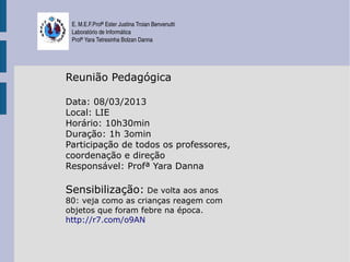 E. M.E.F.Profª Ester Justina Troian Benvenutti
 Laboratório de Informática
 Profª Yara Tetresinha Bolzan Danna




Reunião Pedagógica

Data: 08/03/2013
Local: LIE
Horário: 10h30min
Duração: 1h 3omin
Participação de todos os professores,
coordenação e direção
Responsável: Profª Yara Danna

Sensibilização: De volta aos anos
80: veja como as crianças reagem com
objetos que foram febre na época.
http://r7.com/o9AN
 