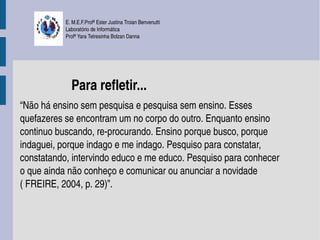 E. M.E.F.Profª Ester Justina Troian Benvenutti
           Laboratório de Informática
           Profª Yara Tetresinha Bolzan Danna




             Para refletir...
“Não há ensino sem pesquisa e pesquisa sem ensino. Esses 
quefazeres se encontram um no corpo do outro. Enquanto ensino 
continuo buscando, re­procurando. Ensino porque busco, porque 
indaguei, porque indago e me indago. Pesquiso para constatar, 
constatando, intervindo educo e me educo. Pesquiso para conhecer 
o que ainda não conheço e comunicar ou anunciar a novidade 
( FREIRE, 2004, p. 29)”.
 
