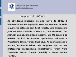 E. M.E.F.Profª Ester Justina Troian Benvenutti
       Laboratório de Informática
       Profª Yara Tetresinha Bolzan Danna




               Um pouco de história....

As atividades iniciaram no ano letivo de 2005. O
laboratório estava equipado com um servidor de rede
e quatorze estações com boot remoto, uma impressora
jato de tinta colorida Epson C63, um roteador, um
scanner Genius, um modem externo, um No Break e os
móveis do LIE. O Sistema operacional utilizava a
Plataforma Linux, versão Susi 10.2. As configurações e
instalações foram feitas pela Empresa Netcom. Os
professores         responsáveis                        inicialmente   foram   Yara
Teresinha Bolzan Danna (manhã) e Ivone Brandt
(tarde).
 