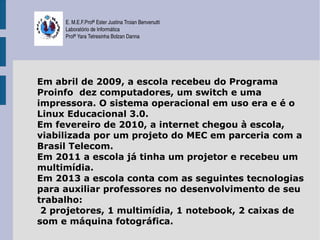 E. M.E.F.Profª Ester Justina Troian Benvenutti
     Laboratório de Informática
     Profª Yara Tetresinha Bolzan Danna




Em abril de 2009, a escola recebeu do Programa
Proinfo dez computadores, um switch e uma
impressora. O sistema operacional em uso era e é o
Linux Educacional 3.0.
Em fevereiro de 2010, a internet chegou à escola,
viabilizada por um projeto do MEC em parceria com a
Brasil Telecom.
Em 2011 a escola já tinha um projetor e recebeu um
multimídia.
Em 2013 a escola conta com as seguintes tecnologias
para auxiliar professores no desenvolvimento de seu
trabalho:
 2 projetores, 1 multimídia, 1 notebook, 2 caixas de
som e máquina fotográfica.
 