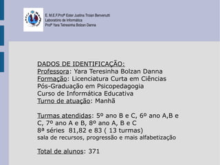 E. M.E.F.Profª Ester Justina Troian Benvenutti
  Laboratório de Informática
  Profª Yara Tetresinha Bolzan Danna




DADOS DE IDENTIFICAÇÃO:
Professora: Yara Teresinha Bolzan Danna
Formação: Licenciatura Curta em Ciências
Pós-Graduação em Psicopedagogia
Curso de Informática Educativa
Turno de atuação: Manhã

Turmas atendidas: 5º ano B e C, 6º ano A,B e
C, 7º ano A e B, 8º ano A, B e C
8ª séries 81,82 e 83 ( 13 turmas)
sala de recursos, progressão e mais alfabetização

Total de alunos: 371
 