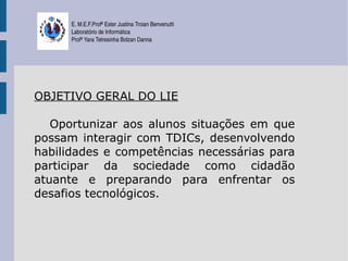 E. M.E.F.Profª Ester Justina Troian Benvenutti
      Laboratório de Informática
      Profª Yara Tetresinha Bolzan Danna




OBJETIVO GERAL DO LIE

   Oportunizar aos alunos situações em que
possam interagir com TDICs, desenvolvendo
habilidades e competências necessárias para
participar da sociedade como cidadão
atuante e preparando para enfrentar os
desafios tecnológicos.
 