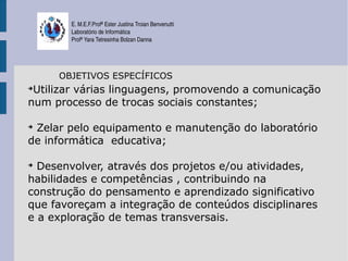 E. M.E.F.Profª Ester Justina Troian Benvenutti
       Laboratório de Informática
       Profª Yara Tetresinha Bolzan Danna




     OBJETIVOS ESPECÍFICOS
➔
 Utilizar várias linguagens, promovendo a comunicação
num processo de trocas sociais constantes;

➔
 Zelar pelo equipamento e manutenção do laboratório
de informática educativa;

➔
  Desenvolver, através dos projetos e/ou atividades,
habilidades e competências , contribuindo na
construção do pensamento e aprendizado significativo
que favoreçam a integração de conteúdos disciplinares
e a exploração de temas transversais.
 