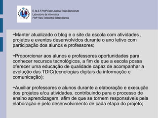 E. M.E.F.Profª Ester Justina Troian Benvenutti
         Laboratório de Informática
         Profª Yara Tetresinha Bolzan Danna




➔Manter atualizado o blog e o site da escola com atividades ,
projetos e eventos desenvolvidos durante o ano letivo com
participação dos alunos e professores;

➔Proporcionar aos alunos e professores oportunidades para
conhecer recursos tecnológicos, a fim de que a escola possa
oferecer uma educação de qualidade capaz de acompanhar a
evolução das TDIC(tecnologias digitais da informação e
comunicação);

➔Auxiliar professores e alunos durante a elaboração e execução
dos projetos e/ou atividades, contribuindo para o processo de
ensino aprendizagem, afim de que se tornem responsáveis pela
elaboração e pelo desenvolvimento de cada etapa do projeto;
 