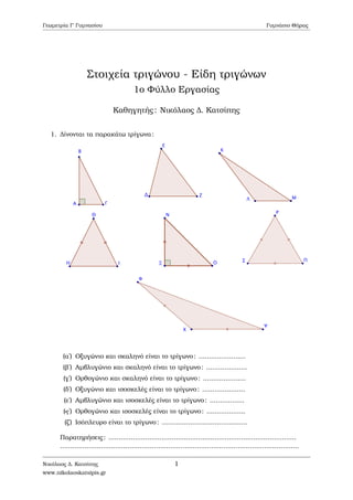Γεωµετρία Γ΄ Γυµνασίου Γυµνάσιο Θήρας
Στοιχεία τριγώνου - Είδη τριγώνων
1ο Φύλλο Εργασίας
Καθηγητής: Νικόλαος ∆. Κατσίπης
1. ∆ίνονται τα παρακάτω τρίγωνα:
(αʹ) Οξυγώνιο και σκαληνό είναι το τρίγωνο: .......................
(ϐʹ) Αµβλυγώνιο και σκαληνό είναι το τρίγωνο: ....................
(γʹ) Ορθογώνιο και σκαληνό είναι το τρίγωνο: .....................
(δʹ) Οξυγώνιο και ισοσκελές είναι το τρίγωνο: .....................
(εʹ) Αµβλυγώνιο και ισοσκελές είναι το τρίγωνο: .................
(ϛʹ) Ορθογώνιο και ισοσκελές είναι το τρίγωνο: ...................
(Ϲʹ) Ισόπλευρο είναι το τρίγωνο: ..........................................
Παρατηρήσεις: ............................................................................................
.....................................................................................................................
Νικόλαος ∆. Κατσίπης
www.nikolaoskatsipis.gr
1
 
