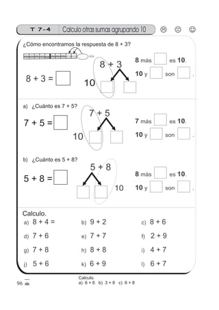 8 + 4 =a)
Calculo otras sumas agrupando 10T 7-4
8 + 3 =
8 + 3
10
8 10
10
más es .
y son .
7 + 5
10
5 + 8
10
7 + 6d)
7 + 8g)
5 + 6j)
9 + 2b)
7 + 7e)
8 + 8h)
6 + 9k)
8 + 6c)
2 + 9f)
4 + 7i)
6 + 7l)
a)
b)
96
¿Cómo encontramos la respuesta de 8 + 3?
¿Cuánto es 7 + 5?
¿Cuánto es 5 + 8?
7 + 5 =
5 + 8 =
7 10
10
más es .
y son .
8 10
10
más es .
y son .
Calculo.
Calculo.
a) 6 + 6 b) 3 + 8 c) 6 + 8
 