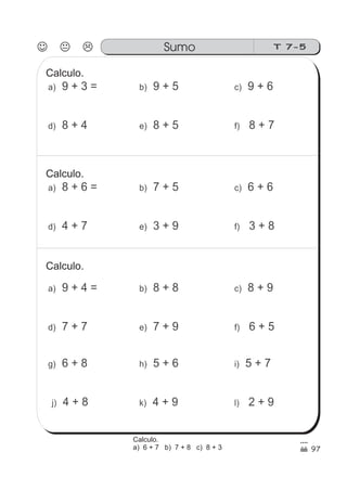 T 7-5Sumo
97
9 + 3 =a)
8 + 4d)
9 + 5b)
8 + 5e)
9 + 6c)
8 + 7f)
Calculo.
8 + 6 =a)
4 + 7d)
7 + 5b)
3 + 9e)
6 + 6c)
3 + 8f)
Calculo.
9 + 4 =a)
7 + 7d)
8 + 8b)
7 + 9e)
8 + 9c)
6 + 5f)
Calculo.
6 + 8g)
4 + 8j)
5 + 6h)
4 + 9k)
5 + 7i)
2 + 9l)
Calculo.
a) 6 + 7 b) 7 + 8 c) 8 + 3
 