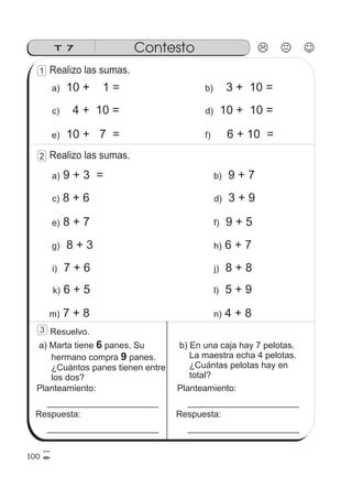Realizo las sumas.
T 7 Contesto
10 + 1 =a)
4 + 10 =c)
10 + 7 =e)
100
1
3
3 + 10 =b)
10 + 10 =d)
6 + 10 =f)
Realizo las sumas.2
9 + 3 =a)
8 + 6c)
8 + 7e)
8 + 3g)
7 + 6i)
6 + 5k)
7 + 8m)
9 + 7b)
3 + 9d)
9 + 5f)
6 + 7h)
8 + 8j)
5 + 9l)
4 + 8n)
a) Marta tiene panes. Su
hermano compra panes.
¿Cuántos panes tienen entre
los dos?
6
9
Resuelvo.
Planteamiento:
Respuesta:
b) En una caja hay 7 pelotas.
La maestra echa 4 pelotas.
¿Cuántas pelotas hay en
total?
Planteamiento:
Respuesta:
 