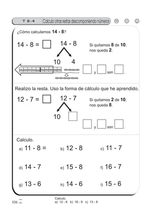 Calculo otras restas descomponiendo númerosT 8-4
y son .
106
¿Cómo calculamos ?14 - 8
14 - 8
10 4
14 - 8 = Si quitamos de ,
nos queda .
8 10
2
Realizo la resta. Uso la forma de cálculo que he aprendido.
y son .
12 - 7
10
12 - 7 = Si quitamos de ,
nos queda .
2 10
8
Calculo.
a) 11 - 8 = b) 12 - 8 c) 11 - 7
g) 13 - 6 h) 14 - 6 i) 15 - 6
d) 14 - 7 e) 15 - 8 f) 16 - 7
Calculo.
a) 12 - 6 b) 16 - 8 c) 13 - 8
 