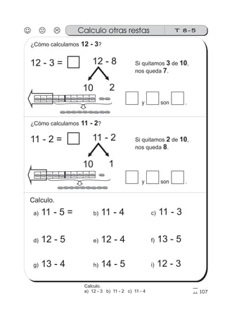 T 8-5Calculo otras restas
107
y son .
¿Cómo calculamos ?12 - 3
12 - 8
10 2
12 - 3 = Si quitamos de ,
nos queda .
3 10
7
y son .
11 - 2
10 1
11 - 2 = Si quitamos de ,
nos queda .
2 10
8
Calculo.
a) 11 - 5 = b) 11 - 4 c) 11 - 3
g) 13 - 4 h) 14 - 5 i) 12 - 3
d) 12 - 5 e) 12 - 4 f) 13 - 5
¿Cómo calculamos ?11 - 2
Calculo.
a) 12 - 3 b) 11 - 2 c) 11 - 4
 